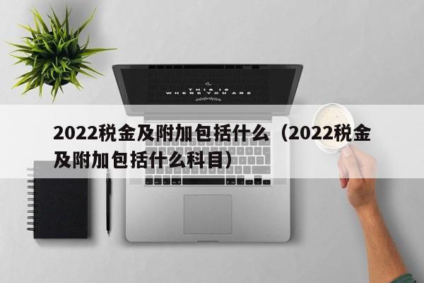 2022税金及附加包括什么（2022税金及附加包括什么科目）