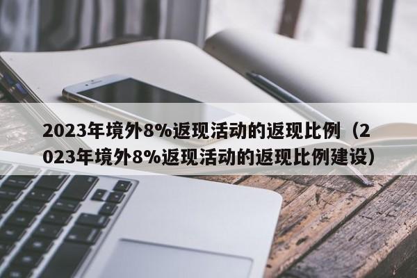 2023年境外8%返现活动的返现比例（2023年境外8%返现活动的返现比例建设）