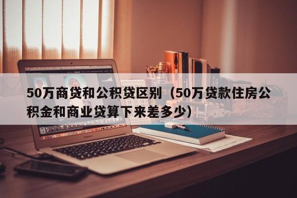 50万商贷和公积贷区别（50万贷款住房公积金和商业贷算下来差多少）