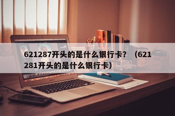 621287开头的是什么银行卡？（621281开头的是什么银行卡）