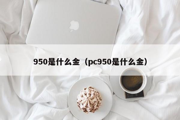 950是什么金（pc950是什么金）