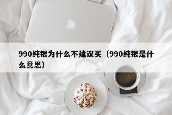 990纯银为什么不建议买（990纯银是什么意思）