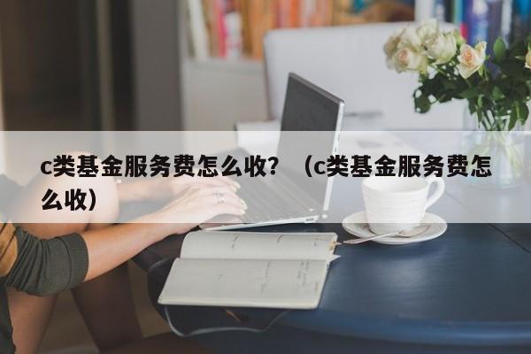 c类基金服务费怎么收？（c类基金服务费怎么收）