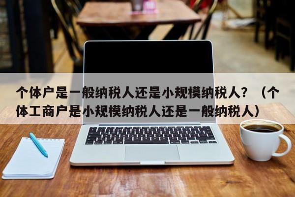 个体户是一般纳税人还是小规模纳税人？（个体工商户是小规模纳税人还是一般纳税人）