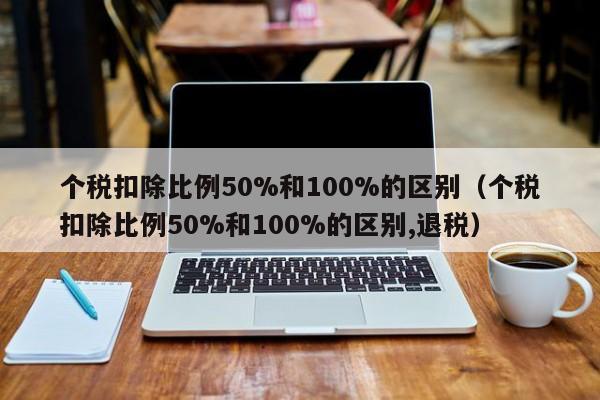 个税扣除比例50%和100%的区别（个税扣除比例50%和100%的区别,退税）