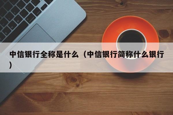 中信银行全称是什么（中信银行简称什么银行）