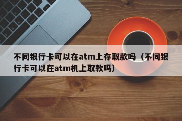 不同银行卡可以在atm上存取款吗（不同银行卡可以在atm机上取款吗）