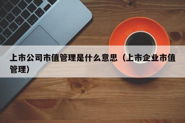 上市公司市值管理是什么意思（上市企业市值管理）