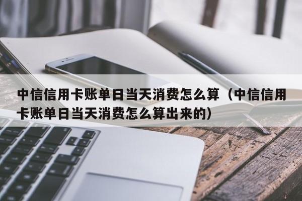 中信信用卡账单日当天消费怎么算（中信信用卡账单日当天消费怎么算出来的）