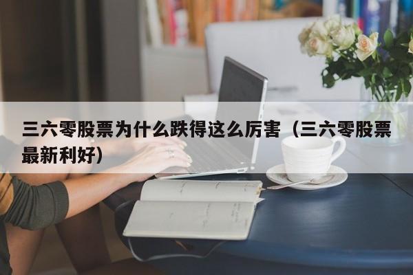 三六零股票为什么跌得这么厉害（三六零股票最新利好）