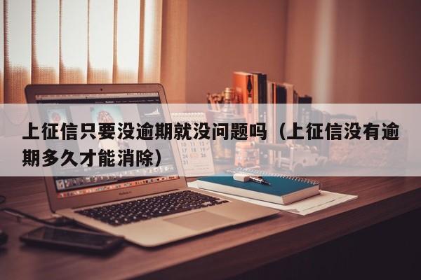 上征信只要没逾期就没问题吗（上征信没有逾期多久才能消除）