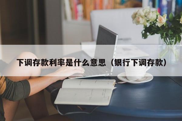 下调存款利率是什么意思（银行下调存款）