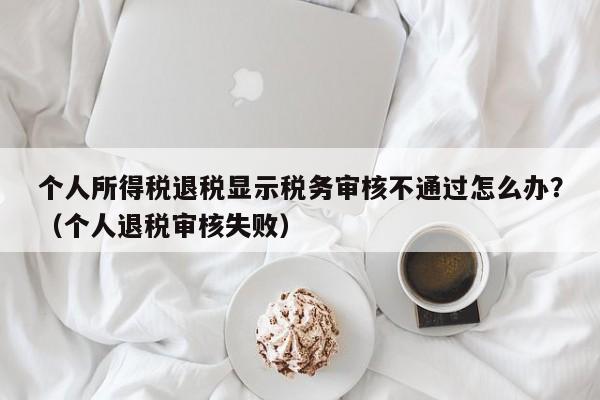 个人所得税退税显示税务审核不通过怎么办？（个人退税审核失败）