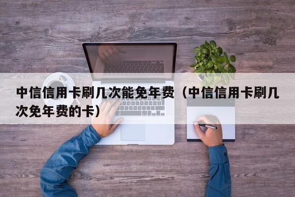 中信信用卡刷几次能免年费（中信信用卡刷几次免年费的卡）