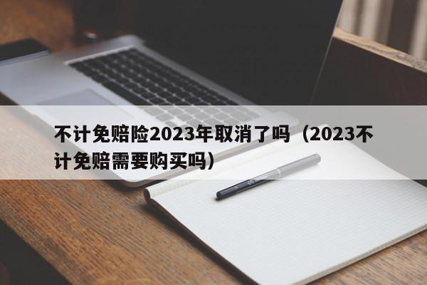 不计免赔险2023年取消了吗（2023不计免赔需要购买吗）