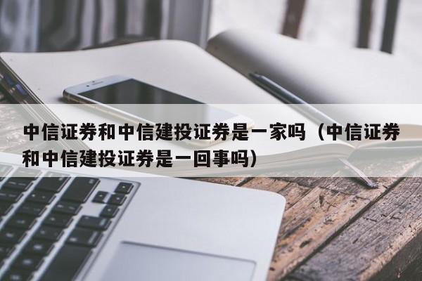 中信证券和中信建投证券是一家吗（中信证券和中信建投证券是一回事吗）