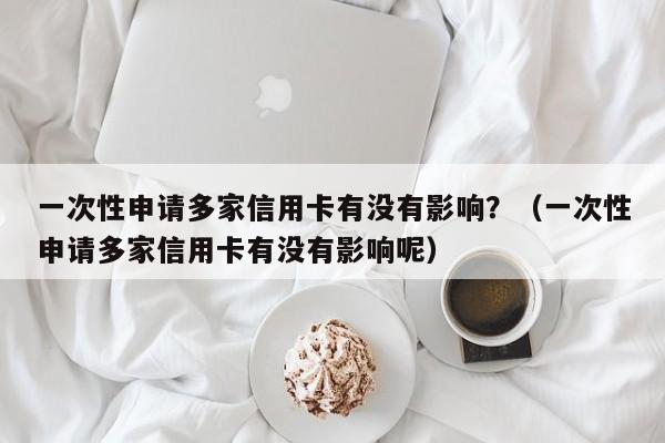 一次性申请多家信用卡有没有影响？（一次性申请多家信用卡有没有影响呢）