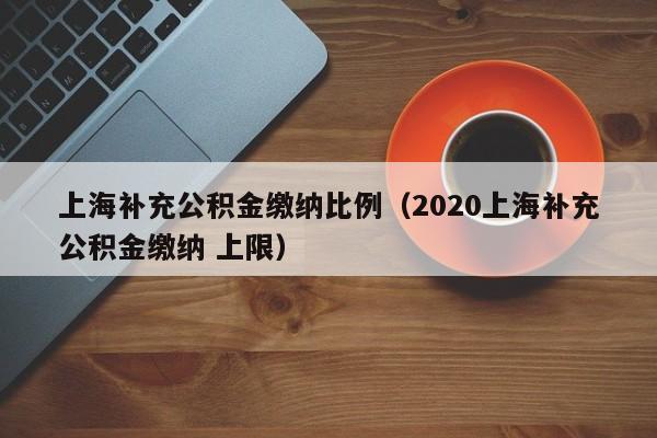 上海补充公积金缴纳比例（2020上海补充公积金缴纳 上限）