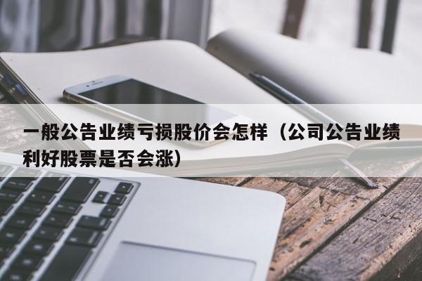 一般公告业绩亏损股价会怎样（公司公告业绩利好股票是否会涨）