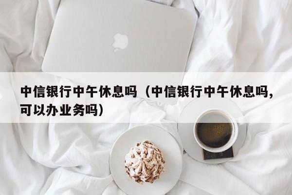 中信银行中午休息吗（中信银行中午休息吗,可以办业务吗）