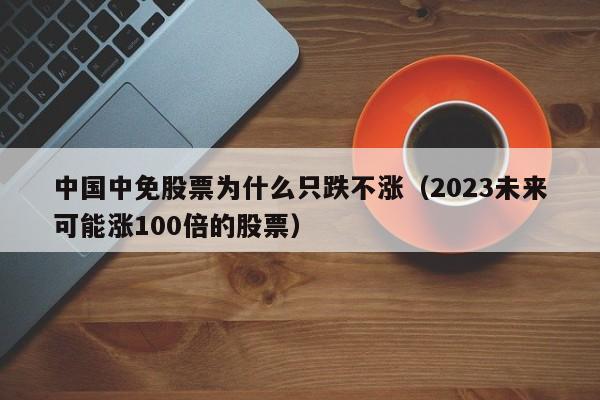 中国中免股票为什么只跌不涨（2023未来可能涨100倍的股票）