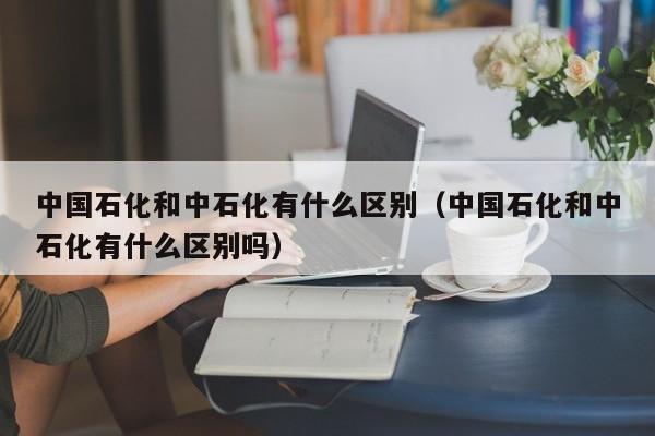 中国石化和中石化有什么区别（中国石化和中石化有什么区别吗）