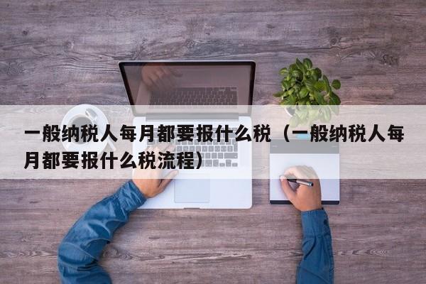 一般纳税人每月都要报什么税（一般纳税人每月都要报什么税流程）