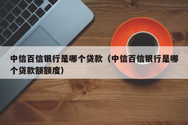 中信百信银行是哪个贷款（中信百信银行是哪个贷款额额度）