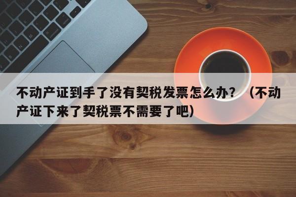 不动产证到手了没有契税发票怎么办？（不动产证下来了契税票不需要了吧）