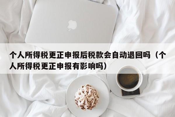 个人所得税更正申报后税款会自动退回吗（个人所得税更正申报有影响吗）