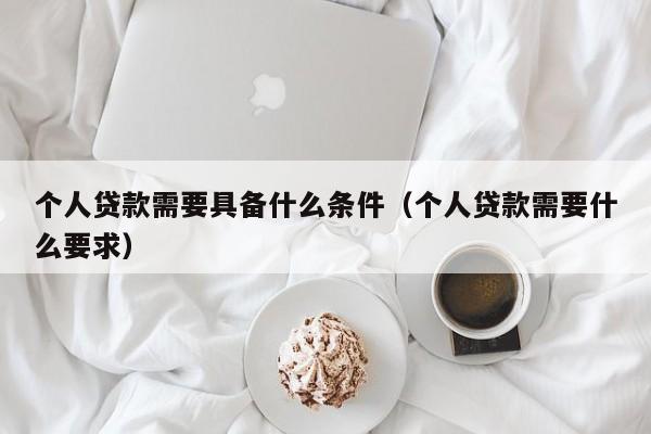 个人贷款需要具备什么条件（个人贷款需要什么要求）