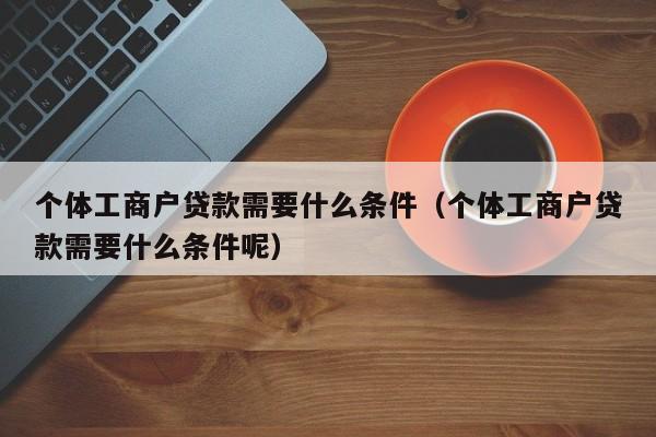 个体工商户贷款需要什么条件（个体工商户贷款需要什么条件呢）