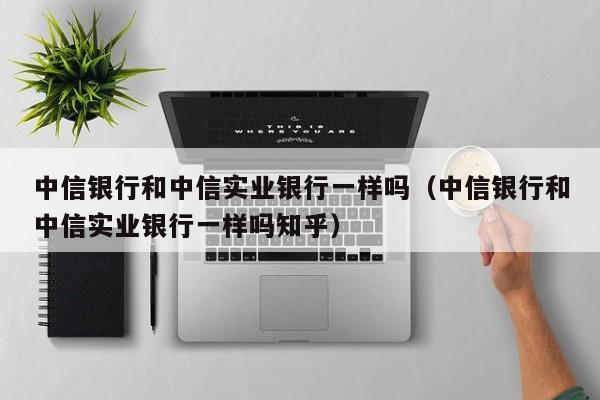 中信银行和中信实业银行一样吗（中信银行和中信实业银行一样吗知乎）