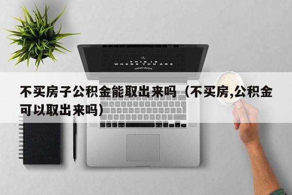 不买房子公积金能取出来吗（不买房,公积金可以取出来吗）