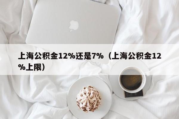 上海公积金12%还是7%（上海公积金12%上限）