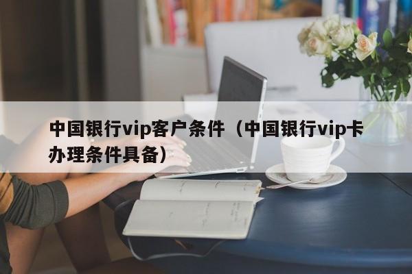 中国银行vip客户条件（中国银行vip卡办理条件具备）