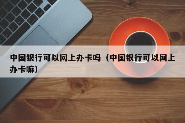 中国银行可以网上办卡吗（中国银行可以网上办卡嘛）