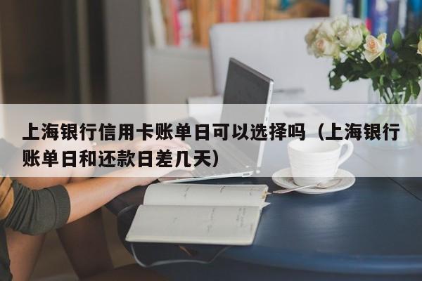 上海银行信用卡账单日可以选择吗（上海银行账单日和还款日差几天）