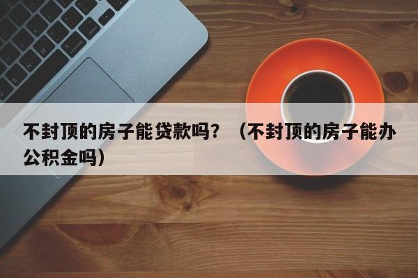 不封顶的房子能贷款吗？（不封顶的房子能办公积金吗）