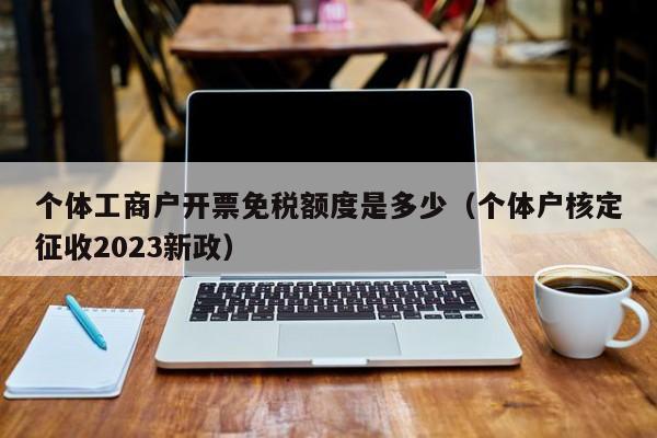 个体工商户开票免税额度是多少（个体户核定征收2023新政）