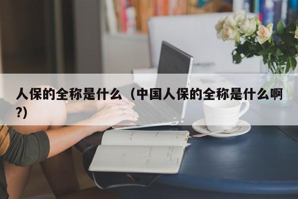 人保的全称是什么（中国人保的全称是什么啊?）