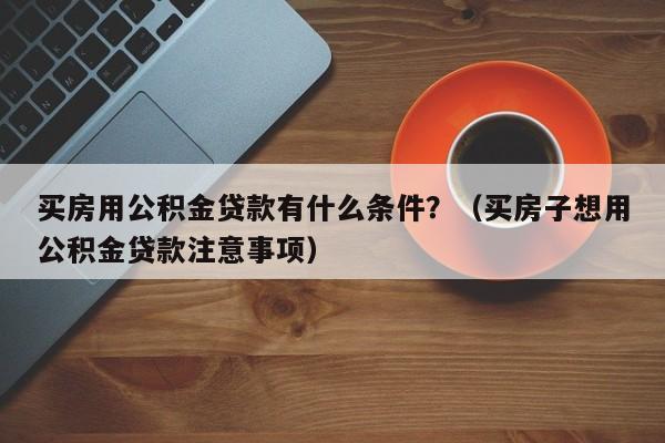 买房用公积金贷款有什么条件？（买房子想用公积金贷款注意事项）