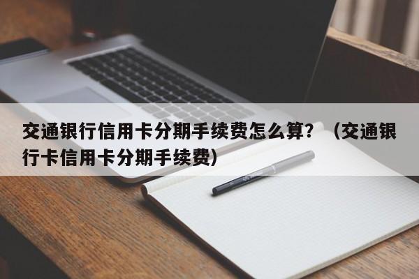 交通银行信用卡分期手续费怎么算？（交通银行卡信用卡分期手续费）