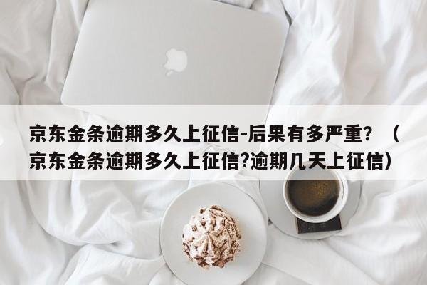 京东金条逾期多久上征信-后果有多严重？（京东金条逾期多久上征信?逾期几天上征信）