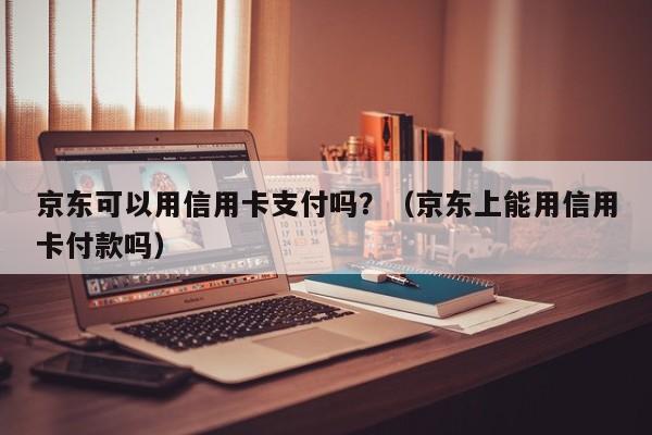 京东可以用信用卡支付吗？（京东上能用信用卡付款吗）