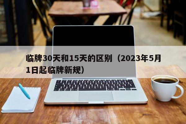 临牌30天和15天的区别（2023年5月1日起临牌新规）