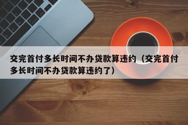 交完首付多长时间不办贷款算违约（交完首付多长时间不办贷款算违约了）