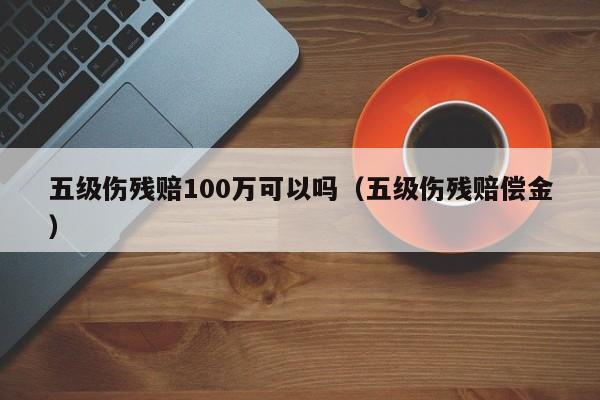 五级伤残赔100万可以吗（五级伤残赔偿金）