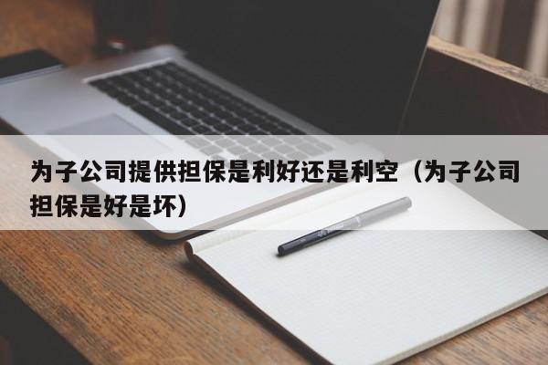 为子公司提供担保是利好还是利空（为子公司担保是好是坏）