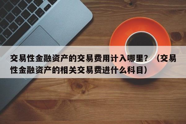 交易性金融资产的交易费用计入哪里？（交易性金融资产的相关交易费进什么科目）